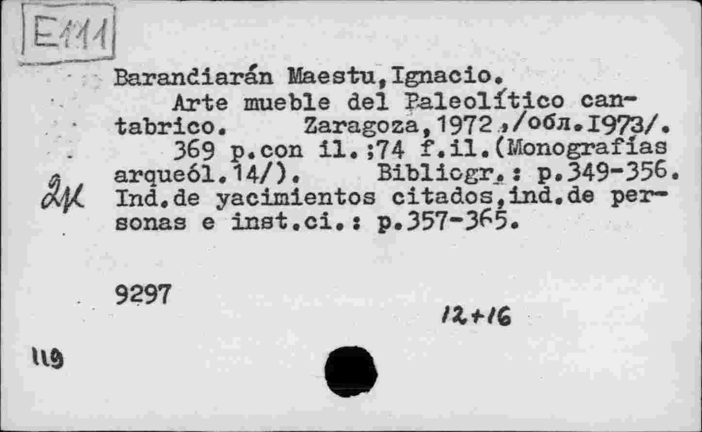 ﻿Barandiaran Maestu,Ignacio.
Arte mueble del P-aleolftico can-tabrico. Zaragoza, 1972 >/обл.1973/.
369 p.con il.;74 f.il.(Monografias arque61.14/).	Bibliogr.: p.349-356.
Ind.de yacimientos citados,ind.de personas e inst.сі.: p.З57-З65.
9297
